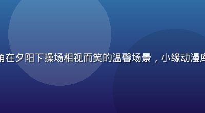校园恋爱动漫中男女主角在夕阳下操场相视而笑的温馨场景，小缘动漫库恋爱校园专区今日上新